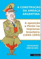 A CONSTRUÇÃO DA AMEAÇA ARGENTINA -  A oposição a Perón na imprensa brasileira (1945-1955)